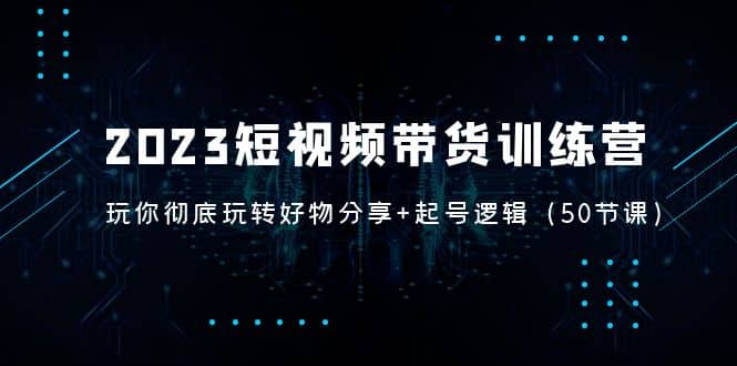 2023短视频带货训练营：带你彻底玩转好物分享+起号逻辑（50节课）-靠谱项目库