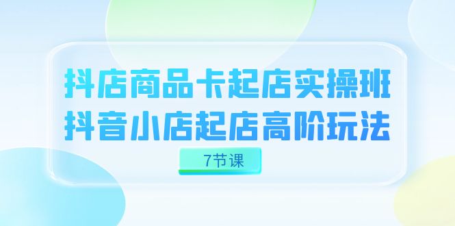 抖店-商品卡起店实战班，抖音小店起店高阶玩法（7节课）-靠谱项目库