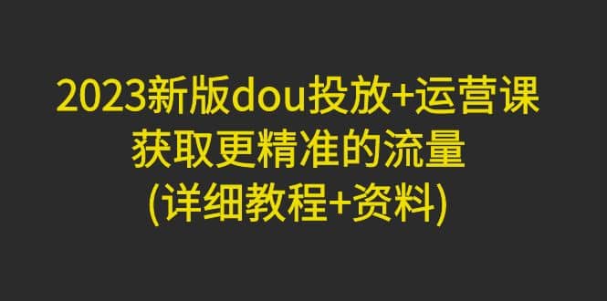 2023新版dou投放+运营课：获取更精准的流量(详细教程+资料)无水印-靠谱项目库
