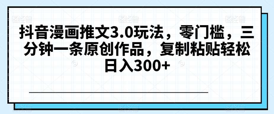 抖音漫画推文3.0玩法，零门槛，三分钟一条原创作品，复制粘贴轻松日入300+【揭秘】-靠谱项目库