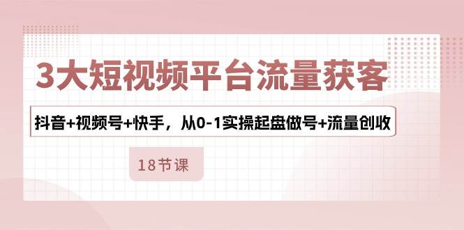 3大短视频平台流量获客，抖音+视频号+快手，从0-1实操起盘做号+流量创收-靠谱项目库