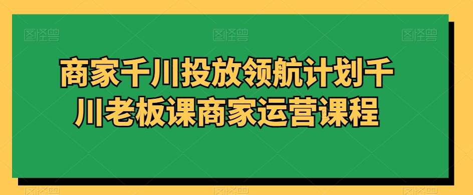 商家千川投放领航计划千川老板课商家运营课程-靠谱项目库