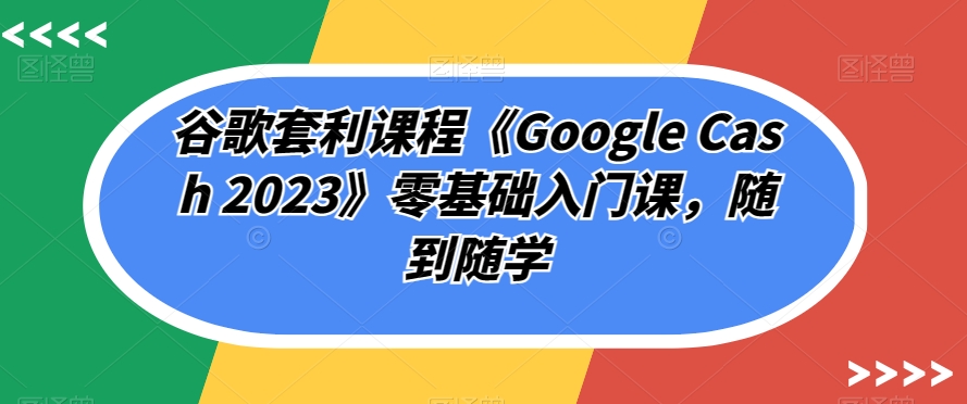谷歌套利课程《Google Cash 2023》零基础入门课，随到随学-靠谱项目库