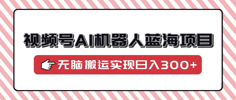视频号AI机器人蓝海项目，操作简单适合0基础小白，无脑搬运实现日入300+-靠谱项目库