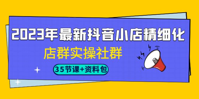 2023年最新抖音小店精细化-店群实操社群（35节课+资料包）-靠谱项目库