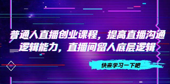 普通人直播创业课程，提高直播沟通逻辑能力，直播间留人底层逻辑（10节）-靠谱项目库