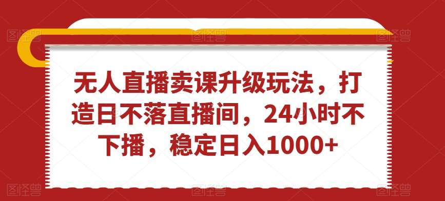 无人直播卖课升级玩法，打造日不落直播间，24小时不下播，稳定日入1000+【揭秘】-靠谱项目库