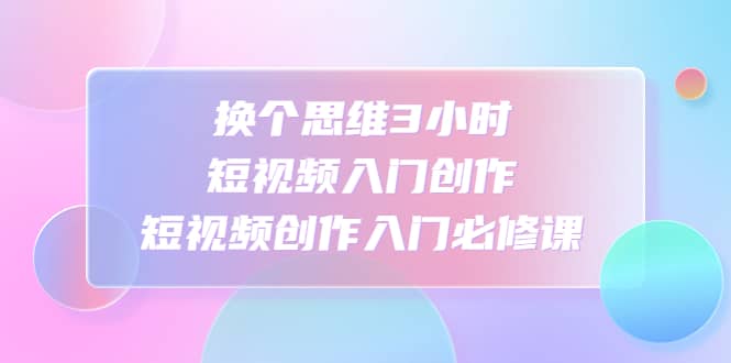 换个思维3小时短视频入门创作，短视频创作入门必修课-靠谱项目库