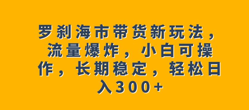 罗刹海市带货新玩法，流量爆炸，小白可操作，长期稳定，轻松日入300+【揭秘】-靠谱项目库