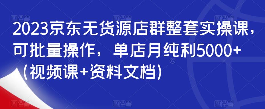 2023京东无货源店群整套实操课，可批量操作，单店月纯利5000+（视频课+资料文档）-靠谱项目库