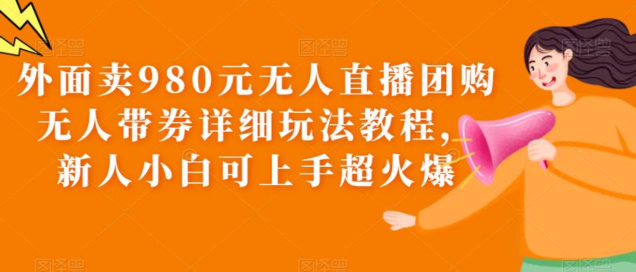 外面卖980元无人直播团购无人带券详细玩法教程，新人小白可上手超火爆-靠谱项目库