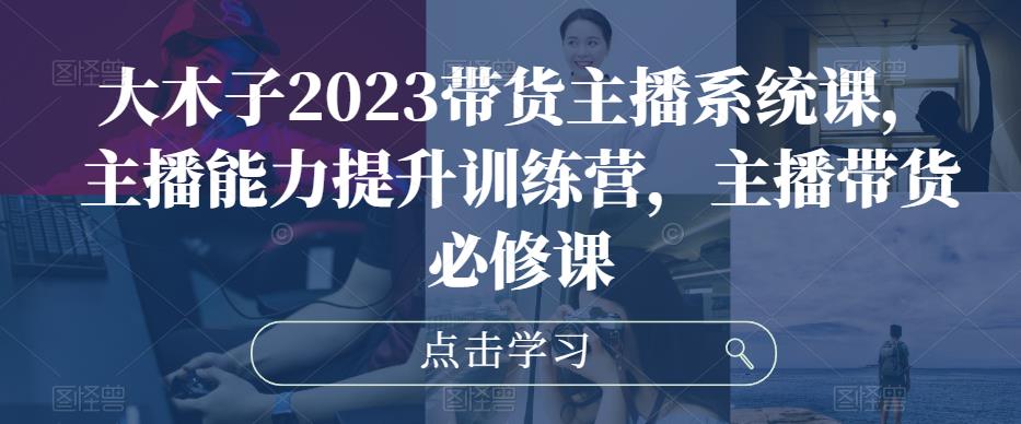 大木子2023带货主播系统课，主播能力提升训练营，主播带货必修课-靠谱项目库
