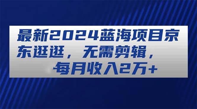 最新2024蓝海项目京东逛逛，无需剪辑，每月收入2万+-靠谱项目库