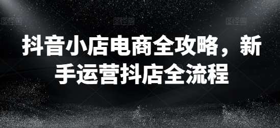 抖音小店电商全攻略，新手运营抖店全流程-靠谱项目库