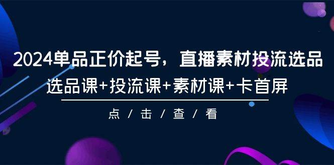 2024单品正价起号，直播素材投流选品，选品课+投流课+素材课+卡首屏-101节-靠谱项目库