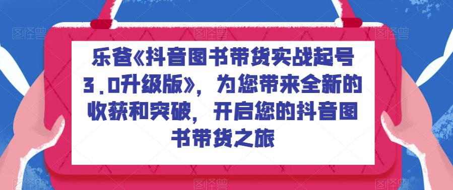 乐爸《抖音图书带货实战起号3.0升级版》，为您带来全新的收获和突破，开启您的抖音图书带货之旅-靠谱项目库