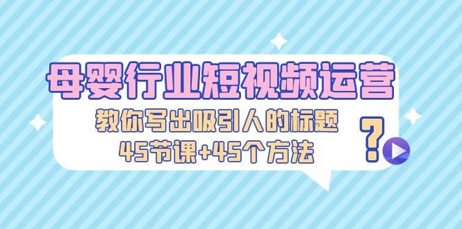 母婴行业短视频运营：教你写个吸引人的标题，45节课+45个方法-靠谱项目库