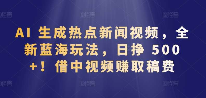 AI 生成热点新闻视频，全新蓝海玩法，日挣 500+!借中视频赚取稿费【揭秘】-靠谱项目库