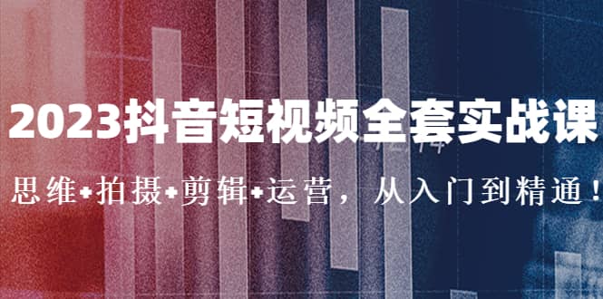 2023抖音短视频全套实战课：思维+拍摄+剪辑+运营，从入门到精通-靠谱项目库