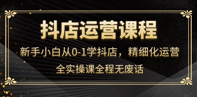 抖店运营，新手小白从0-1学抖店，精细化运营，全实操课全程无废话-靠谱项目库