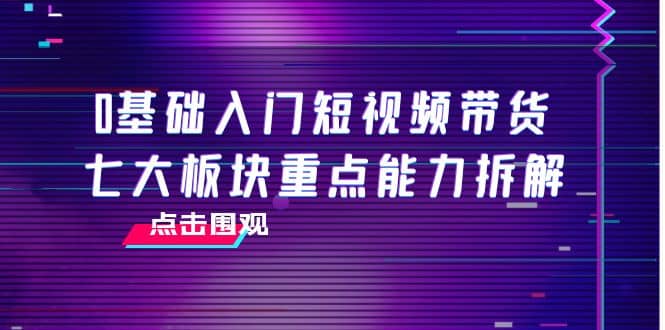 0基础入门短视频带货，七大板块重点能力拆解，7节精品课4小时干货-靠谱项目库