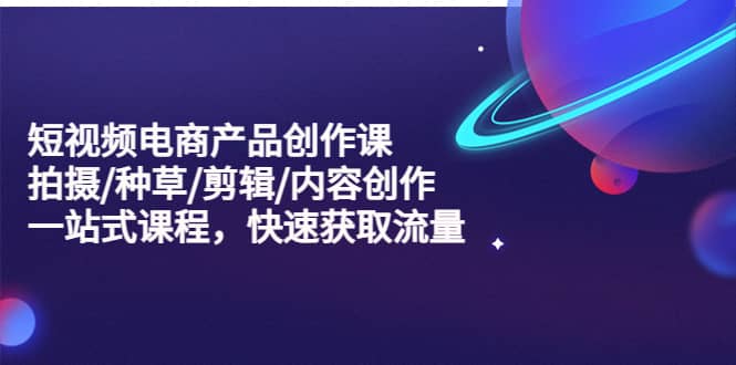 短视频电商产品创作课，拍摄/种草/剪辑/内容创作/一站式课程 快速获取流量-靠谱项目库