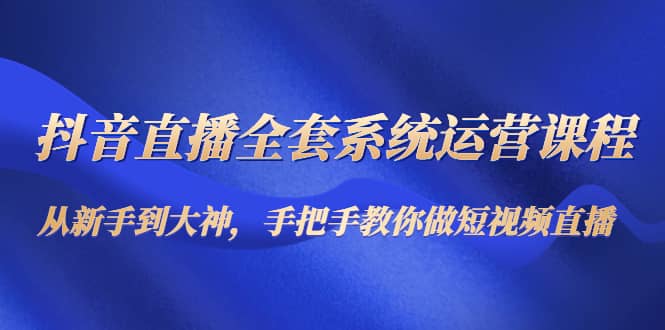 抖音直播全套系统运营课程：从新手到大神，手把手教你做直播短视频-靠谱项目库