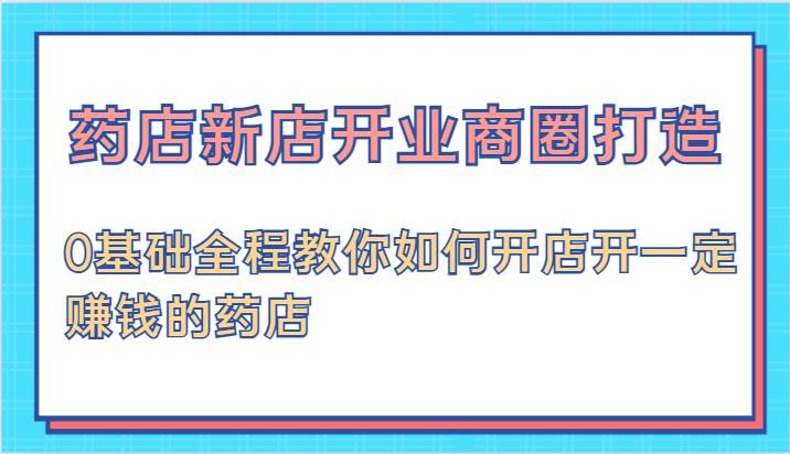 药店新店开业商圈打造-0基础全程教你如何开店开一定赚钱的药店-靠谱项目库