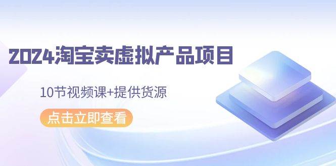 2024淘宝卖虚拟产品项目，10节视频课+提供货源-靠谱项目库