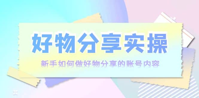 好物分享实操：新手如何做好物分享的账号内容，实操教学-靠谱项目库