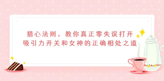 猎心法则，教你真正零失误打开吸引力开关和女神的正确相处之道-靠谱项目库