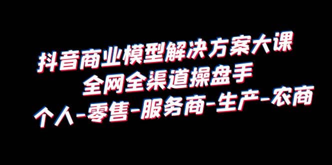 抖音商业 模型解决方案大课 全网全渠道操盘手 个人-零售-服务商-生产-农商-靠谱项目库