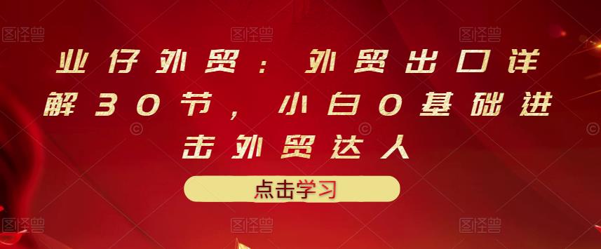 业仔外贸：外贸出口详解30节，小白0基础进击外贸达人 价值666元-靠谱项目库