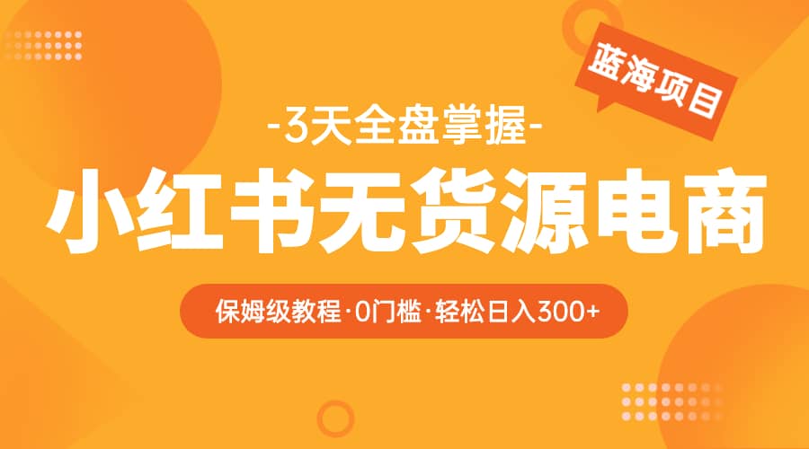 2023小红书无货源电商【保姆级教程从0到日入300】爆单3W-靠谱项目库