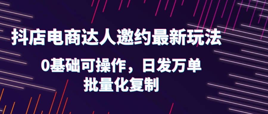 抖店电商达人邀约最新玩法，0基础可操作，日发万单，批量化复制-靠谱项目库