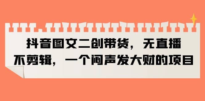 抖音图文二创带货，无直播，不剪辑，一个闷声发大财的项目-靠谱项目库