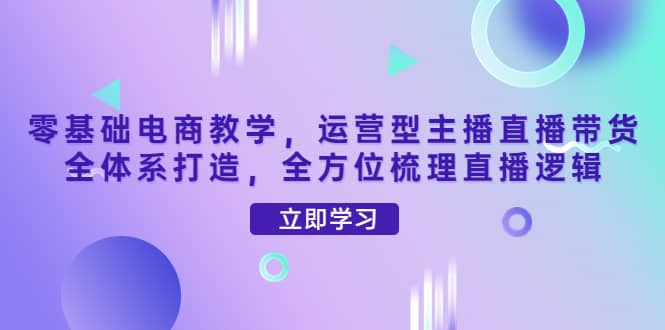 零基础电商教学，运营型主播直播带货全体系打造，全方位梳理直播逻辑-靠谱项目库
