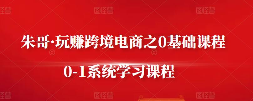 朱哥·玩赚跨境电商之0基础课程，0-1系统学习课程-靠谱项目库