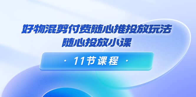 好物混剪付费随心推投放玩法，随心投放小课（11节课程）-靠谱项目库