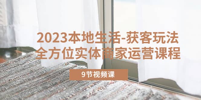2023本地生活-获客玩法，全方位实体商家运营课程（9节视频课）-靠谱项目库