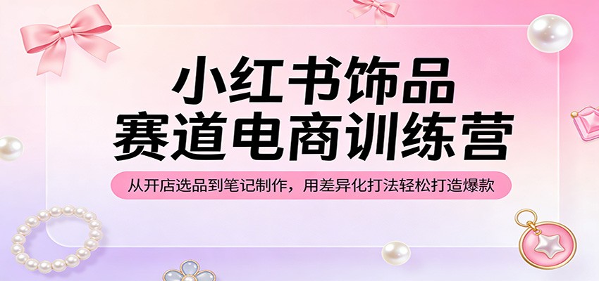 小红书饰品赛道电商训练营：从开店选品到笔记制作，用差异化打法轻松打造爆款-靠谱项目库