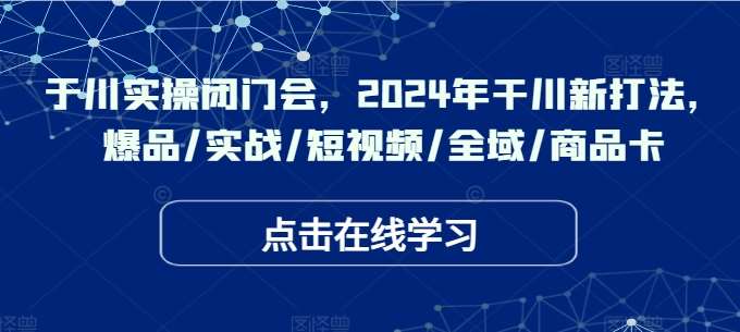 于川实操闭门会，2024年干川新打法，爆品/实战/短视频/全域/商品卡-靠谱项目库
