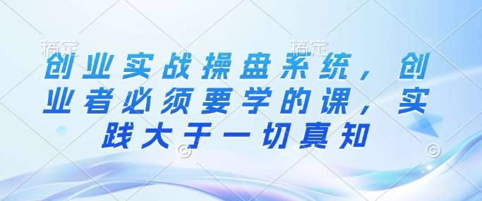 创业实战操盘系统，创业者必须要学的课，实践大于一切真知-靠谱项目库