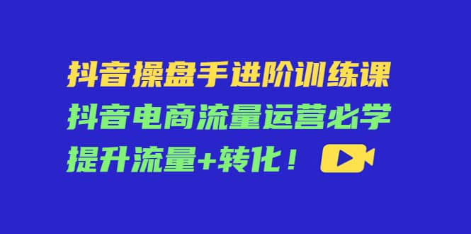 抖音操盘手进阶训练课：抖音电商流量运营必学，提升流量+转化-靠谱项目库