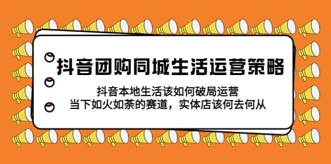 抖音团购同城生活运营策略，抖音本地生活该如何破局，实体店该何去何从-靠谱项目库