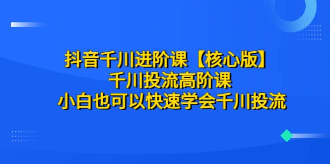 抖音千川进阶课【核心版】 千川投流高阶课 小白也可以快速学会千川投流-靠谱项目库