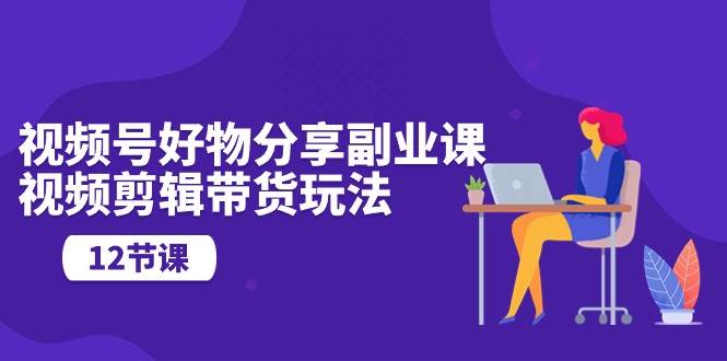 视频号好物分享副业课，视频剪辑带货玩法（12节课）-靠谱项目库