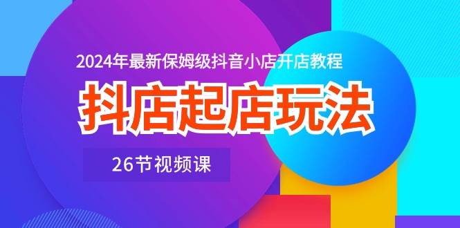 抖店起店玩法，2024年最新保姆级抖音小店开店教程（26节视频课）-靠谱项目库