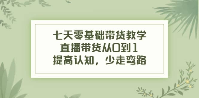 七天零基础带货教学，直播带货从0到1，提高认知，少走弯路-靠谱项目库