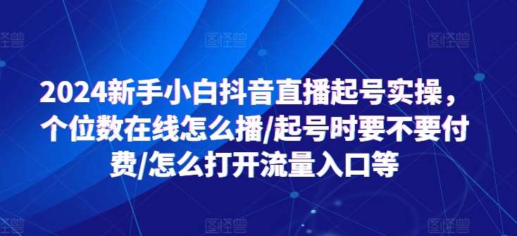 2024新手小白抖音直播起号实操，个位数在线怎么播/起号时要不要付费/怎么打开流量入口等-靠谱项目库
